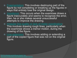  Fragmentation: This involves destroying part of the
figure by not completing or breaking up the figures in
ways that entirely lose the original design.
 Impotence: This occurs when the examinee draws a
figure inaccurately and seems to recognize the error,
then, he or she makes several unsuccessful
attempts to improve the drawing.
 Irregular line quality or lack of motor coordination:
This involves drawing rough lines, particularly when
the examinee shows a tremor motion, during the
drawing of the figure.
 Line extension: This involves adding or extending a
part of the copied figure that was not on the original
figure.
http://en.wikipedia.org/wiki/Bender-Gestalt_Test
http://www.minddisorders.com/A-Br/Bender-Gestalt-Test.html
 