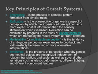 Key Principles of Gestalt Systems
 Emergence - is the process of complex pattern
formation from simpler rules.
 Reification – is the constructive or generative aspect of
perception, by which the experienced percept contains
more explicit spatial information than the sensory
stimulus on which it is based. Reification can be
explained by progress in the study of illusory contours,
which are treated by the visual system as "real" contours.
 Multistability (or multistable perception) - is the tendency
of ambiguous perceptual experiences to pop back and
forth unstably between two or more alternative
interpretations.
 Invariance - is the property of perception whereby simple
geometrical objects are recognized independent of
rotation, translation, and scale; as well as several other
variations such as elastic deformations, different lighting,
and different component features.
http://en.wikipedia.org/wiki/Bender-Gestalt_Test
http://www.minddisorders.com/A-Br/Bender-Gestalt-Test.html
 