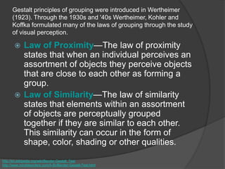 Gestalt principles of grouping were introduced in Wertheimer
(1923). Through the 1930s and '40s Wertheimer, Kohler and
Koffka formulated many of the laws of grouping through the study
of visual perception.
 Law of Proximity—The law of proximity
states that when an individual perceives an
assortment of objects they perceive objects
that are close to each other as forming a
group.
 Law of Similarity—The law of similarity
states that elements within an assortment
of objects are perceptually grouped
together if they are similar to each other.
This similarity can occur in the form of
shape, color, shading or other qualities.
http://en.wikipedia.org/wiki/Bender-Gestalt_Test
http://www.minddisorders.com/A-Br/Bender-Gestalt-Test.html
 
