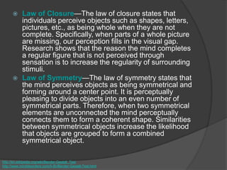  Law of Closure—The law of closure states that
individuals perceive objects such as shapes, letters,
pictures, etc., as being whole when they are not
complete. Specifically, when parts of a whole picture
are missing, our perception fills in the visual gap.
Research shows that the reason the mind completes
a regular figure that is not perceived through
sensation is to increase the regularity of surrounding
stimuli.
 Law of Symmetry—The law of symmetry states that
the mind perceives objects as being symmetrical and
forming around a center point. It is perceptually
pleasing to divide objects into an even number of
symmetrical parts. Therefore, when two symmetrical
elements are unconnected the mind perceptually
connects them to form a coherent shape. Similarities
between symmetrical objects increase the likelihood
that objects are grouped to form a combined
symmetrical object.
http://en.wikipedia.org/wiki/Bender-Gestalt_Test
http://www.minddisorders.com/A-Br/Bender-Gestalt-Test.html
 