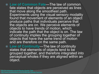  Law of Common Fate—The law of common
fate states that objects are perceived as lines
that move along the smoothest path.
Experiments using the visual sensory modality
found that movement of elements of an object
produce paths that individuals perceive that
the objects are on. We perceive elements of
objects to have trends of motion, which
indicate the path that the object is on. The law
of continuity implies the grouping together of
objects that have the same trend of motion
and are therefore on the same path.
 Law of Continuity—The law of continuity
states that elements of objects tend to be
grouped together, and therefore integrated into
perceptual wholes if they are aligned within an
object.
http://en.wikipedia.org/wiki/Bender-Gestalt_Test
http://www.minddisorders.com/A-Br/Bender-Gestalt-Test.html
 