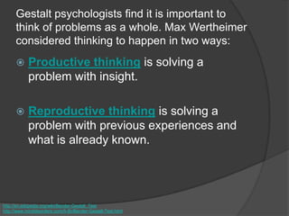 Gestalt psychologists find it is important to
think of problems as a whole. Max Wertheimer
considered thinking to happen in two ways:
 Productive thinking is solving a
problem with insight.
 Reproductive thinking is solving a
problem with previous experiences and
what is already known.
http://en.wikipedia.org/wiki/Bender-Gestalt_Test
http://www.minddisorders.com/A-Br/Bender-Gestalt-Test.html
 