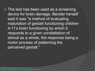  The test has been used as a screening
device for brain damage. Bender herself
said it was "a method of evaluating
maturation of gestalt functioning children
4-11's brain functioning by which it
responds to a given constellation of
stimuli as a whole, the response being a
motor process of patterning the
perceived gestalt."
http://en.wikipedia.org/wiki/Bender-Gestalt_Test
http://www.minddisorders.com/A-Br/Bender-Gestalt-Test.html
 