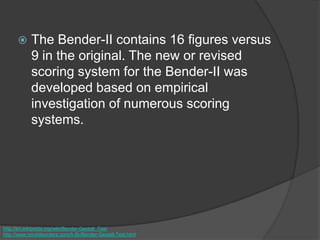  The Bender-II contains 16 figures versus
9 in the original. The new or revised
scoring system for the Bender-II was
developed based on empirical
investigation of numerous scoring
systems.
http://en.wikipedia.org/wiki/Bender-Gestalt_Test
http://www.minddisorders.com/A-Br/Bender-Gestalt-Test.html
 