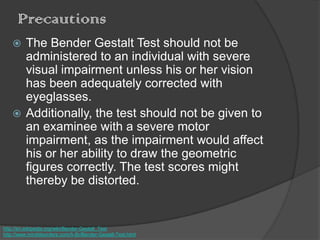 Precautions
 The Bender Gestalt Test should not be
administered to an individual with severe
visual impairment unless his or her vision
has been adequately corrected with
eyeglasses.
 Additionally, the test should not be given to
an examinee with a severe motor
impairment, as the impairment would affect
his or her ability to draw the geometric
figures correctly. The test scores might
thereby be distorted.
http://en.wikipedia.org/wiki/Bender-Gestalt_Test
http://www.minddisorders.com/A-Br/Bender-Gestalt-Test.html
 