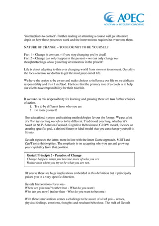 ‘interruptions to contact’. Further reading or attending a course will go into more
depth on how these processes work and the interventions required to overcome them.

NATURE OF CHANGE – TO BE OR NOT TO BE YOURSELF

Fact 1 – Change is constant – if you stop changing you’re dead!
Fact 2 – Change can only happen in the present – we can only change our
thoughts/feelings about yesterday or tomorrow in the present!

Life is about adapting to this ever changing world from moment to moment. Gestalt is
the focus on how we do this to get the most juice out of life.

We have the option to be aware and make choices to influence our life or we abdicate
responsibility and trust Fate/God. I believe that the primary role of a coach is to help
our clients take responsibility for their role/life.


If we take on this responsibility for learning and growing there are two further choices
of action.
     1. Try to be different from who you are
     2. Be more yourself

Our educational system and training methodologies favour the former. We put a lot
of effort in teaching ourselves to be different. Traditional coaching, whether it’s
based on NLP, Solution Focused, Cognitive Behavioural, GROW model, focuses on
creating specific goal, a desired future or ideal model that you can change yourself to
fit into.

Gestalt espouses the latter, more in line with the Inner Game approach, MBTI and
Zen/Taoist philosophies. The emphasis is on accepting who you are and growing
your capability from that position.

  Gestalt Principle 3 - Paradox of Change
  Change happens when you become more of who you are
  Rather than when you try to be what you are not.


Of course there are huge implications embedded in this definition but it principally
guides you in a very specific direction.

Gestalt Interventions focus on:-
Where are you now? (rather than - What do you want)
Who are you now? (rather than - Who do you want to become)

With these interventions comes a challenge to be aware of all of you – senses,
physical feelings, emotions, thoughts and resultant behaviour. The bulk of Gestalt
 