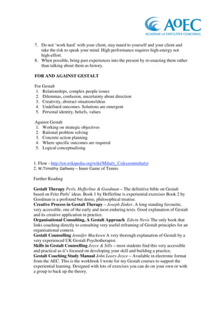 7. Do not ‘work hard’ with your client, stay tuned to yourself and your client and
   take the risk to speak your mind. High performance requires high-energy not
   high-effort.
8. When possible, bring past experiences into the present by re-enacting them rather
   than talking about them as history.

FOR AND AGAINST GESTALT

For Gestalt
1. Relationships, complex people issues
2. Dilemmas, confusion, uncertainty about direction
3. Creativity, abstract situations/ideas
4. Undefined outcomes. Solutions are emergent
5. Personal identity, beliefs, values

Against Gestalt
1. Working on strategic objectives
2. Rational problem solving
3. Concrete action planning
4. Where specific outcomes are required
5. Logical conceptualising


1. Flow - http://en.wikipedia.org/wiki/Mihaly_Csikszentmihalyi
2.  – Inner Game of Tennis

Further Reading

Gestalt Therapy Perls, Hefferline & Goodman – The definitive bible on Gestalt
based on Fritz Perls’ ideas. Book 1 by Hefferline is experiential exercises Book 2 by
Goodman is a profound but dense, philosophical treatise.
Creative Process in Gestalt Therapy – Joseph Zinker. A long standing favourite,
very accessible, one of the early and most enduring texts. Good explanation of Gestalt
and its creative application in practice.
Organisational Consulting, A Gestalt Approach Edwin Nevis The only book that
links coaching directly to consulting very useful reframing of Gestalt principles for an
organisational context.
Gestalt Counselling Jennifer Mackewn A very thorough explanation of Gestalt by a
very experienced UK Gestalt Psychotherapist.
Skills in Gestalt Counselling Joyce & Sills – most students find this very accessible
and practical as it’s focused on developing your skill and building a practice.
Gestalt Coaching Study Manual John Leary-Joyce – Available in electronic format
from the AEC. This is the workbook I wrote for my Gestalt courses to support the
experiential learning. Designed with lots of exercises you can do on your own or with
a group to back up the theory.
 