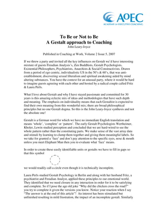 To Be or Not to Be
                  A Gestalt approach to Coaching
                                    John Leary-Joyce

                Published in Coaching at Work, Volume 2 Issue 5, 2007

If we threw a party and invited all the key influences on Gestalt we’d have interesting
mixture of guests Freudian Analysis’s, Zen Buddhists, Gestalt Psychologists,
Existential Philosophers, Psychiatrists, Anarchists & Social Constructivists. Drawn
from a period of ego centric, individualistic US in the 50’s & 60’s, that was anti-
establishment, discovering sexual liberalism and spiritual awakening aided by mind
altering substances. You have the context for an unusual party, where it would be hard
to imagine guests agreeing with each other and hosted by a radical couple called Fritz
& Laura Perls.

What I love about Gestalt and why I have stayed passionate and committed for 30
years is this amazing eclectic mix of ideas and methodologies that have such depth
and meaning. The emphasis on individuality means that each Gestaltist is expected to
find their own meaning from this wonderful mix; there are broad philosophical
principles but no one Gestalt dogma. So this is the John Leary-Joyce synthesis and not
the absolute one!

Gestalt is a German word for which we have no immediate English translation and
means ‘whole’, ‘complete’ or ‘pattern’. The early Gestalt Psychologists Wertheimer,
Kholer, Lewin studied perception and concluded that we are hard-wired to see the
whole pattern rather than the constituting parts. We make sense of the vast array data
and stimuli by learning to clump them together and giving them meaningful labels. So
we take for granted a ‘face’ and don’t pay attention to the specific eyes, nose & mouth
unless you meet Elephant Man then you re-evaluate what ‘face’ means.

In order to create these easily identifiable units or gestalts we have to fill in gaps so
that this symbol



we would readily call a circle even though it is technically incomplete.

Laura Perls studied Gestalt Psychology in Berlin and along with her husband Fritz, a
psychiatrist and Freudian Analyst, applied these principles to our emotional world.
They identified that we need closure in any interaction in order for it to be satisfying
and complete. So if I pose the age old joke “Why did the chicken cross the road?”
you try to complete it given the versions you know. Notice your reaction when I say
“The answer is at the end of this article”! An interest has been stimulated but
unfinished resulting in mild frustration, the impact of an incomplete gestalt. Similarly
 