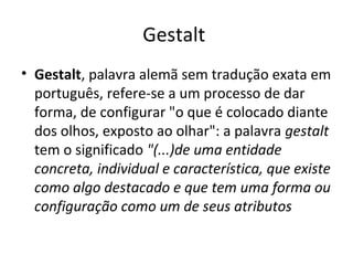 Gestalt
• Gestalt, palavra alemã sem tradução exata em
português, refere-se a um processo de dar
forma, de configurar "o que é colocado diante
dos olhos, exposto ao olhar": a palavra gestalt
tem o significado "(...)de uma entidade
concreta, individual e característica, que existe
como algo destacado e que tem uma forma ou
configuração como um de seus atributos

 