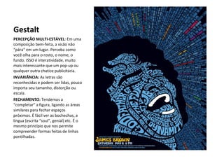 Gestalt
PERCEPÇÃO MULTI-ESTÁVEL: Em uma
composição bem-feita, a visão não
“pára” em um lugar. Perceba como
você olha para o rosto, o nome, o
fundo. ISSO é interatividade, muito
mais interessante que um pop-up ou
qualquer outra chatice publicitária.
INVARIÂNCIA: As letras são
reconhecidas e podem ser lidas, pouco
importa seu tamanho, distorção ou
escala.
FECHAMENTO: Tendemos a
“completar” a figura, ligando as áreas
similares para fechar espaços
próximos. É fácil ver as bochechas, a
língua (escrita “soul”, genial) etc. É o
mesmo princípio que nos permite
compreender formas feitas de linhas
pontilhadas.

 