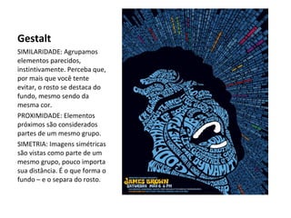 Gestalt
SIMILARIDADE: Agrupamos
elementos parecidos,
instintivamente. Perceba que,
por mais que você tente
evitar, o rosto se destaca do
fundo, mesmo sendo da
mesma cor.
PROXIMIDADE: Elementos
próximos são considerados
partes de um mesmo grupo.
SIMETRIA: Imagens simétricas
são vistas como parte de um
mesmo grupo, pouco importa
sua distância. É o que forma o
fundo – e o separa do rosto.

 
