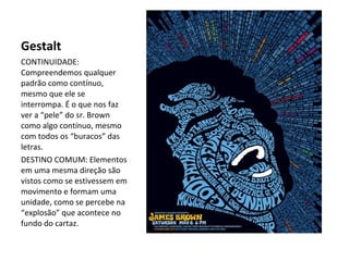Gestalt
CONTINUIDADE:
Compreendemos qualquer
padrão como contínuo,
mesmo que ele se
interrompa. É o que nos faz
ver a “pele” do sr. Brown
como algo contínuo, mesmo
com todos os “buracos” das
letras.
DESTINO COMUM: Elementos
em uma mesma direção são
vistos como se estivessem em
movimento e formam uma
unidade, como se percebe na
“explosão” que acontece no
fundo do cartaz.

 