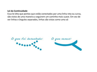 Lei da Continuidade
Essa lei dita que pontos que estão conectados por uma linha reta ou curva,
são vistos de uma maneira a seguirem um caminho mais suave. Em vez de
ver linhas e ângulos separados, linhas são vistas como uma só

 