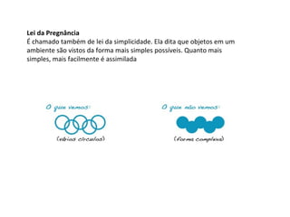 Lei da Pregnância
É chamado também de lei da simplicidade. Ela dita que objetos em um
ambiente são vistos da forma mais simples possíveis. Quanto mais
simples, mais facilmente é assimilada

 