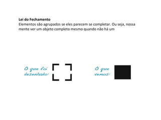 Lei do Fechamento
Elementos são agrupados se eles parecem se completar. Ou seja, nossa
mente ver um objeto completo mesmo quando não há um

 