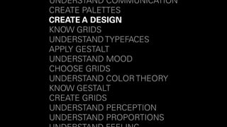 UNDERSTAND COMMUNICATION 
CREATE PALETTES 
CREATE A DESIGN 
KNOW GRIDS 
UNDERSTAND TYPEFACES 
APPLY GESTALT 
UNDERSTAND MOOD 
CHOOSE GRIDS 
UNDERSTAND COLOR THEORY 
KNOW GESTALT 
CREATE GRIDS 
UNDERSTAND PERCEPTION 
UNDERSTAND PROPORTIONS 
UNDERSTAND FEELING 
 