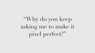 “Why do you keep 
asking me to make it 
pixel perfect?” 
 