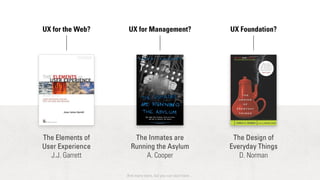 UX for the Web? UX for Management? UX Foundation? 
The Elements of 
User Experience 
J.J. Garrett 
The Inmates are 
Running the Asylum 
A. Cooper 
The Design of 
Everyday Things 
D. Norman 
And many more, but you can start here… 
 