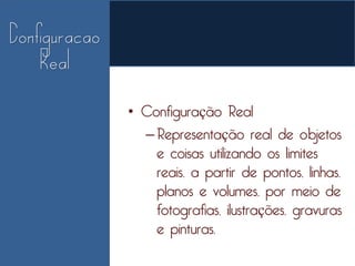• Configuração Real
  – Representação real de objetos
    e coisas utilizando os limites
    reais, a partir de pontos, linhas,
    planos e volumes, por meio de
    fotografias, ilustrações, gravuras
    e pinturas.
 