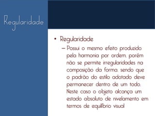 • Regularidade
  – Possui o mesmo efeito produzido
    pela harmonia por ordem, porém
    não se permite irregularidades na
    composição da forma, sendo que
    o padrão do estilo adotado deve
    permanecer dentro de um todo.
    Neste caso o objeto alcança um
    estado absoluto de nivelamento em
    termos de equilíbrio visual
 