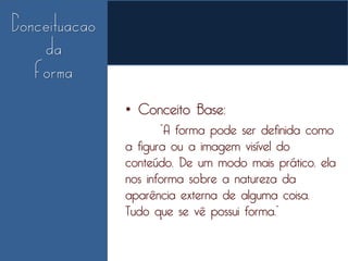 • Conceito Base:
       “A forma pode ser definida como
a figura ou a imagem visível do
conteúdo. De um modo mais prático, ela
nos informa sobre a natureza da
aparência externa de alguma coisa.
Tudo que se vê possui forma.”
 