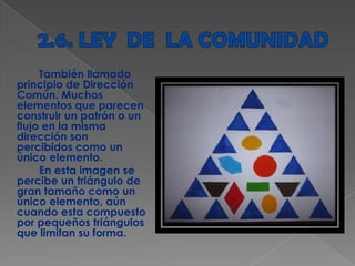 También llamado
principio de Dirección
Común. Muchos
elementos que parecen
construir un patrón o un
flujo en la misma
dirección son
percibidos como un
único elemento.
En esta imagen se
percibe un triángulo de
gran tamaño como un
único elemento, aún
cuando esta compuesto
por pequeños triángulos
que limitan su forma.
 