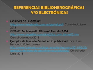  LAS LEYES DE LA GESTALT.
http://www.mindmatic.com.ar/gestalt.pdf. Consultado junio
2013
 GESTALT. Enciclopedia Microsoft Encarta, 2004.
http://www.angelfire.com/zine2/lce_uvm_lama/G.htm.
Consultado mayo 2013
 Ejemplos de leyes de Gestalt en la publicidad, por Juan
Fernando Valera Joven.
http://www.icesi.edu.co/blogs_estudiantes/zorro/2011/05/25/
ejemplos-de-leyes-de-gestalt-en-la-publicidad/ Consultado
junio 2013
 