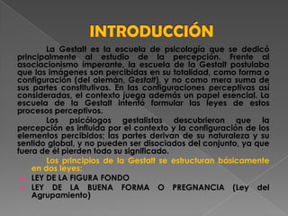 La Gestalt es la escuela de psicología que se dedicó
principalmente al estudio de la percepción. Frente al
asociacionismo imperante, la escuela de la Gestalt postulaba
que las imágenes son percibidas en su totalidad, como forma o
configuración (del alemán, Gestalt), y no como mera suma de
sus partes constitutivas. En las configuraciones perceptivas así
consideradas, el contexto juega además un papel esencial. La
escuela de la Gestalt intentó formular las leyes de estos
procesos perceptivos.
Los psicólogos gestalistas descubrieron que la
percepción es influida por el contexto y la configuración de los
elementos percibidos; las partes derivan de su naturaleza y su
sentido global, y no pueden ser disociados del conjunto, ya que
fuera de él pierden todo su significado.
Los principios de la Gestalt se estructuran básicamente
en dos leyes:
 LEY DE LA FIGURA FONDO
 LEY DE LA BUENA FORMA O PREGNANCIA (Ley del
Agrupamiento)
 