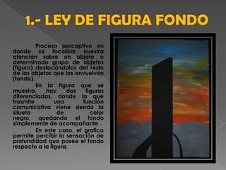 Proceso perceptivo en
donde se focalizar nuestra
atención sobre un objeto o
determinado grupo de objetos
(figura) destacándolos del resto
de los objetos que los envuelven
(fondo).
En la figura que se
muestra, hay dos figuras
diferenciadas, donde la que
trasmite una función
comunicativa viene siendo la
silueta de color
negro, quedando el fondo
simplemente de acompañante .
En este caso, el grafico
permite percibir la sensación de
profundidad que posee el fondo
respecto a la figura.
 