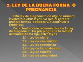 Esta ley de Pregnancia de alguna manera
involucra a otras leyes, ya que el cerebro
prefiere formas cerradas y/o contínuas o
simétricas
Por lo tanto como refinamientos de la Ley
de Pregnancia, los psicólogos de la Gestalt
desarrollaron las siguientes leyes:
2.1.- Ley de cierre
2.2.- Ley de continuidad
2.3.- Ley de semejanza
2.4.- Ley de la proximidad
2.5.- Ley de simetría
2.6.- Ley de comunidad
 