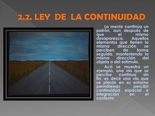 La mente continúa un
patrón, aun después de
que el mismo
desaparezca. Aquellos
elementos que tienen la
misma dirección se
perciben de forma
seguida, manteniendo la
misma dirección del
objeto o del estímulo.
Acá se muestra un
ejemplo, una vía que se
percibe continua sin
fin, es decir una vía que
se pierde en su entorno
permitiendo percibir
continuidad espacial e
integración en el
contexto
 
