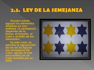 Nuestra mente
agrupa los elementos
similares en una
entidad. La semejanza
depende de la
forma, el tamaño, el
color y el brillo de los
elementos.
En este caso, se
percibe la agrupación
de las de las figuras
por semejanza de
color, siendo el mas
perceptible las de
color amarillo por su
brillo.
 