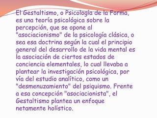 El Gestaltismo, o Psicología de la Forma,
es una teoría psicológica sobre la
percepción, que se opone al
"asociacionismo" de la psicología clásica, o
sea esa doctrina según la cual el principio
general del desarrollo de la vida mental es
la asociación de ciertos estados de
conciencia elementales, lo cual llevaba a
plantear la investigación psicológica, por
vía del estudio analítico, como un
"desmenuzamiento" del psiquismo. Frente
a esa concepción "asociacionista", el
Gestaltismo plantea un enfoque
netamente holístico.
 