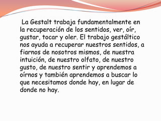 La Gestalt trabaja fundamentalmente en
la recuperación de los sentidos, ver, oír,
gustar, tocar y oler. El trabajo gestáltico
nos ayuda a recuperar nuestros sentidos, a
fiarnos de nosotros mismos, de nuestra
intuición, de nuestro olfato, de nuestro
gusto, de nuestro sentir y aprendemos a
oírnos y también aprendemos a buscar lo
que necesitamos donde hay, en lugar de
donde no hay.
 