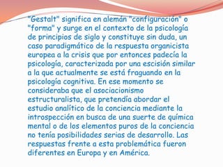 "Gestalt" significa en alemán "configuración" o
"forma" y surge en el contexto de la psicología
de principios de siglo y constituye sin duda, un
caso paradigmático de la respuesta organicista
europea a la crisis que por entonces padecía la
psicología, caracterizada por una escisión similar
a la que actualmente se está fraguando en la
psicología cognitiva. En ese momento se
consideraba que el asociacionismo
estructuralista, que pretendía abordar el
estudio analítico de la conciencia mediante la
introspección en busca de una suerte de química
mental o de los elementos puros de la conciencia
no tenía posibilidades serias de desarrollo. Las
respuestas frente a esta problemática fueron
diferentes en Europa y en América.
 