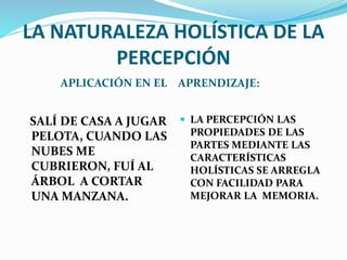 LA NATURALEZA HOLÍSTICA DE LA 
PERCEPCIÓN 
APLICACIÓN EN EL APRENDIZAJE: 
SALÍ DE CASA A JUGAR 
PELOTA, CUANDO LAS 
NUBES ME 
CUBRIERON, FUÍ AL 
ÁRBOL A CORTAR 
UNA MANZANA. 
 LA PERCEPCIÓN LAS 
PROPIEDADES DE LAS 
PARTES MEDIANTE LAS 
CARACTERÍSTICAS 
HOLÍSTICAS SE ARREGLA 
CON FACILIDAD PARA 
MEJORAR LA MEMORIA. 
 