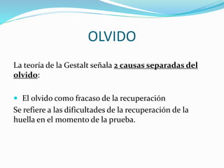 OLVIDO 
La teoría de la Gestalt señala 2 causas separadas del 
olvido: 
 El olvido como fracaso de la recuperación 
Se refiere a las dificultades de la recuperación de la 
huella en el momento de la prueba. 
 