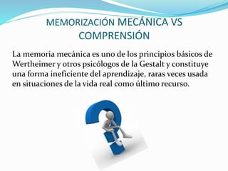MEMORIZACIÓN MECÁNICA VS 
COMPRENSIÓN 
La memoria mecánica es uno de los principios básicos de 
Wertheimer y otros psicólogos de la Gestalt y constituye 
una forma ineficiente del aprendizaje, raras veces usada 
en situaciones de la vida real como último recurso. 
 