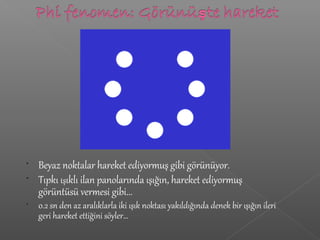 • Beyaz noktalar hareket ediyormuş gibi görünüyor.
• Tıpkı ışıklı ilan panolarında ışığın, hareket ediyormuş
görüntüsü vermesi gibi...
• 0.2 sn den az aralıklarla iki ışık noktası yakıldığında denek bir ışığın ileri
geri hareket ettiğini söyler…
 