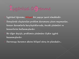  İçgörüsel öğrenme, bilişsel bir yapıya işaret etmektedir.
 Deneylerde oluşturulan problem durumunu çözen maymunlar,
benzer durumlarla karşılaştıklarında, önceki çözümleri ve
benzerlerini kullanmışlardır.
 Bir diğer deyişle, problemin çözümüne ilişkin içgörü
kazanmışlardır.
 Davranışçı kuramın aksine bilişsel süreç ön plandadır…
 