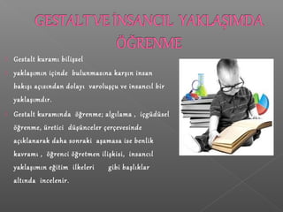  Gestalt kuramı bilişsel
 yaklaşımın içinde bulunmasına karşın insan
bakışı açısından dolayı varoluşçu ve insancıl bir
yaklaşımdır.
 Gestalt kuramında öğrenme; algılama , içgüdüsel
öğrenme, üretici düşünceler çerçevesinde
açıklanarak daha sonraki aşamasa ise benlik
kavramı , öğrenci öğretmen ilişkisi, insancıl
yaklaşımın eğitim ilkeleri gibi başlıklar
altında incelenir.
 