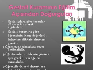 1 Gestaltçılara göre insanlar
dünyayı bir olarak
algılarlar.
2 Gestalt kuramına göre
öğrencinin inanç değerleri ,
tutumları dikkate alınması
gerekir.
3-Öğrenmede tekrarlara önem
verilmelidir.
4-Öğretmenler problemin çözümü
için gerekli tüm öğeleri
sunmalıdır.
5-Öğrencilerin yeni durumlara
 