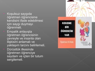 • Koşulsuz saygıda
öğretmen öğrencisine
kendisini ifade edebilmesi
için saygı duymayı
öğrenmeli.
• Empatik anlayışta
öğretmen öğrencisinin
çevreyle ve insanla olan
ilişkisini anlamalı ve
yaklaşım tarzını belirlemeli.
• Dürüstlük ilkesinde
öğretmen öğrenciye
saydam ve içten bir tutum
sergilemeli.
 
