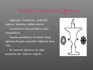
doğmuştur. Gestaltçılar , psikolojik
olayların bütününe dikkat çekerler.
Gestaltçıların temel görüşlerini şöyle
sıralayabiliriz.
İnsanlar gördüklerini bir bütün olarak
algılarlar.Parçalar arasındaki ilişkilerde önem
taşır.
Bir nesnenin algılanışı onu diğer
parçalarla olan ilişkisine bağlıdır.
 