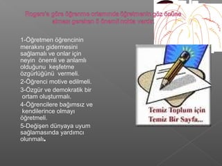 1-Öğretmen öğrencinin
merakını gidermesini
sağlamalı ve onlar için
neyin önemli ve anlamlı
olduğunu keşfetme
özgürlüğünü vermeli.
2-Öğrenci motive edilmeli.
3-Özgür ve demokratik bir
ortam oluşturmalı.
4-Öğrencilere bağımsız ve
kendilerince olmayı
öğretmeli.
5-Değişen dünyaya uyum
sağlamasında yardımcı
olunmalı.
 