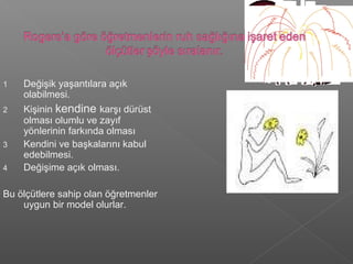 1 Değişik yaşantılara açık
olabilmesi.
2 Kişinin kendine karşı dürüst
olması olumlu ve zayıf
yönlerinin farkında olması
3 Kendini ve başkalarını kabul
edebilmesi.
4 Değişime açık olması.
Bu ölçütlere sahip olan öğretmenler
uygun bir model olurlar.
 