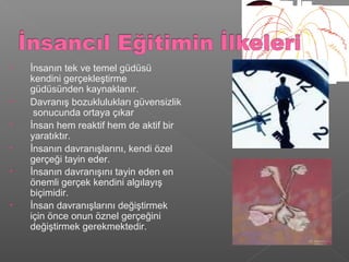 • İnsanın tek ve temel güdüsü
kendini gerçekleştirme
güdüsünden kaynaklanır.
• Davranış bozuklulukları güvensizlik
sonucunda ortaya çıkar
• İnsan hem reaktif hem de aktif bir
yaratıktır.
• İnsanın davranışlarını, kendi özel
gerçeği tayin eder.
• İnsanın davranışını tayin eden en
önemli gerçek kendini algılayış
biçimidir.
• İnsan davranışlarını değiştirmek
için önce onun öznel gerçeğini
değiştirmek gerekmektedir.
 