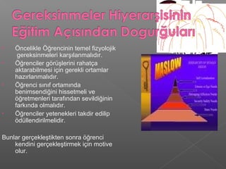• Öncelikle Öğrencinin temel fizyolojik
gereksinmeleri karşılanmalıdır.
• Öğrenciler görüşlerini rahatça
aktarabilmesi için gerekli ortamlar
hazırlanmalıdır.
• Öğrenci sınıf ortamında
benimsendiğini hissetmeli ve
öğretmenleri tarafından sevildiğinin
farkında olmalıdır.
• Öğrenciler yetenekleri takdir edilip
ödüllendirilmelidir.
Bunlar gerçekleştikten sonra öğrenci
kendini gerçekleştirmek için motive
olur.
 