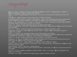  Bilge, F. (2002). Gestalt ve insancıl yakla ımda ö renme,ş ğ (Edt. B. Ye ilyaprak), Geli im veş ş
ö renme psikolojisi, PegemA Yayıncılık, Ankara.ğ
 Child, D. (2007). Psychology and the teacher, Continuum International Publishing Group, New
York.
 Cücelo lu, D. (1999).ğ nsan ve davranı ıİ ş , Remzi Kitabevi, stanbul.İ
 Dictionary Portal. (2007). Almanca- Türkçe çeviri. http://www.almancasozluk.gen.tr/index.php?
search=ok&lang=tr&word=gestalt adresinden 30 A ustos 2007 tarihinde elde edilmi tir.ğ ş
 Elliott, S.N., Kratochwill, T.R., Cook, J.L. &Travers, J.F. (2000). Educational psychology: effective
teaching, effective learning, Mc Graw Hill, Boston.
 Esher, M.C. (2007). Fishes and birds, perceiving pattern and shape.
http://www.graphics.cornell.edu/~jaf/projects/pn/form.html adresinden 30 A ustos 2007 tarihindeğ
elde edilmi tir.ş
 Hohn, R.L. (1995). Classroom learning and teaching, Longman Publishers, USA.
 Kaygusuz, C. (2007). Gestalt ö renme kuramığ (Edt. A. Kaya), E itim psikolojisi, PegemAğ
Yayıncılık, Ankara.
 Köhler, W. (1925). The mentality of apes. http://books.google.com/books?
id=hOFJysQuHIYC&pg=PP1&dq=The+Mentality+of+Apes&sig=uQRWn8_ogBMCTXCvLUp8GnH5
HYo#PPP1,M1 adresinden 12 A ustos 2007 tarihinde elde edilmi tir.ğ ş
 Köhler, W. (1947). Gestalt psychology (reissued 1992), Liveright, New York.
 Özakpınar, Y. (2007). Bili sel psikoloji. http://dis.fatih.edu.tr/store/docs/66656EWXszetY.docş
adresinden 30 A ustos 2007 tarihinde elde edilmi tir.ğ ş
 Senemo lu, N. (2004).ğ Geli im ö renme ve ö retimş ğ ğ , Gazi Kitabevi, Ankara.
 Sözlük. (2007). From language to language. http://www.sozluk.de/ adresinden 30 A ustos 2007ğ
tarihinde elde edilmi tir.ş
 Süper Sözlük. (2007). Almanca- Türkçe Sözlük.
http://mydictionary.dyndns.org/dict/seek/translator adresinden 30 A ustos 2007 tarihinde eldeğ
edilmi tir.ş
 Ünver, G. (2007). Bili sel yakla ım Gestalt kuramış ş , (Edt. A. Ulusoy), E itim psikolojisi, Anığ
Yayıncılık, Ankara.
 Woolfolk, A.E. (1998). Educational psychology, Allyn and Bacon, Boston.
 