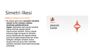 Simetri ilkesi
• Bu ilkeye göre akıl nesneleri simetrik
olarak ve bir merkez noktası
etrafında şekillendirerek
algılar. Nesneleri eşit sayıda simetrik
olarak bölmek algısal olarak
memnuniyet vericidir. Sonuç olarak
birbirine bağlı olmayan iki simetrik
parça olduğunda akıl algısal olarak
uyumlu bir şekil oluşturmak için onları
birleştirir. Birleşik simetrik nesne
oluşturmak için grup olan nesneler
simetrik nesneler arasındaki benzerliği
arttırabilir.
 